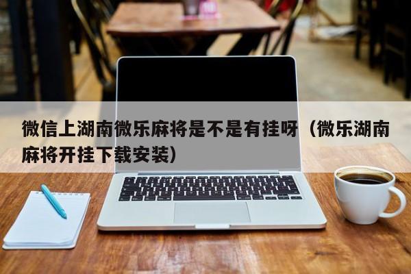 微信上湖南微乐麻将是不是有挂呀（微乐湖南麻将开挂下载安装）