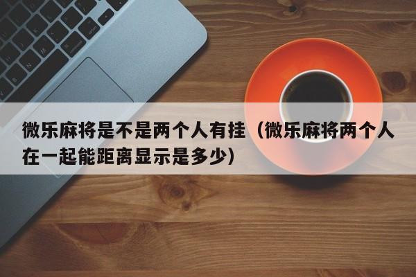 微乐麻将是不是两个人有挂（微乐麻将两个人在一起能距离显示是多少）