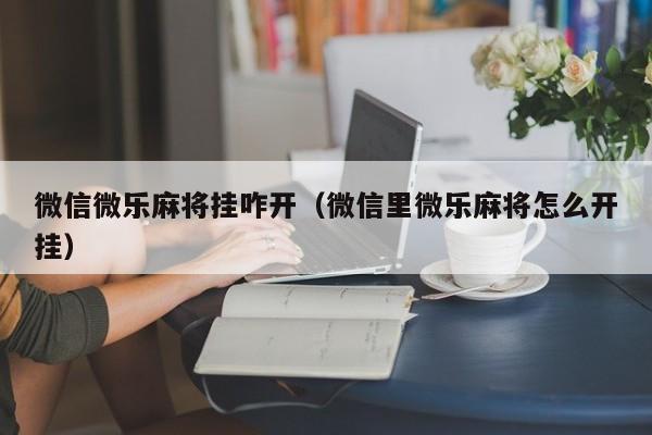 微信微乐麻将挂咋开（微信里微乐麻将怎么开挂）
