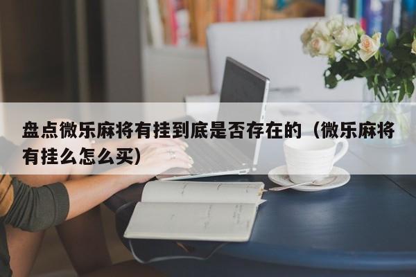 盘点微乐麻将有挂到底是否存在的（微乐麻将有挂么怎么买）