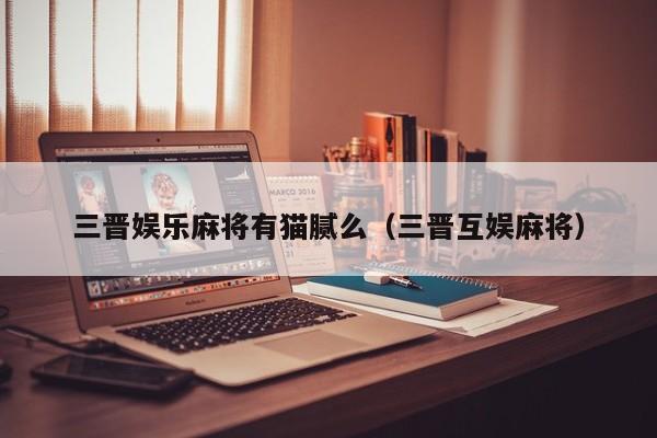 三晋娱乐麻将有猫腻么（三晋互娱麻将）