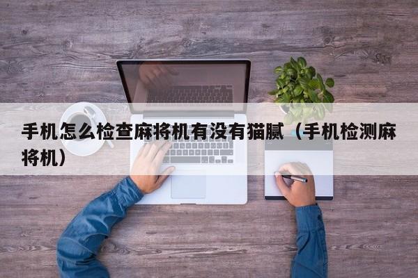 手机怎么检查麻将机有没有猫腻（手机检测麻将机）